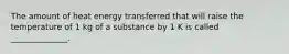 The amount of heat energy transferred that will raise the temperature of 1 kg of a substance by 1 K is called ______________.