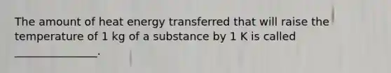 The amount of heat energy transferred that will raise the temperature of 1 kg of a substance by 1 K is called _______________.