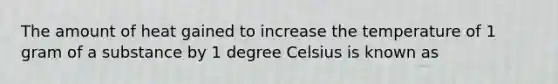 The amount of heat gained to increase the temperature of 1 gram of a substance by 1 degree Celsius is known as