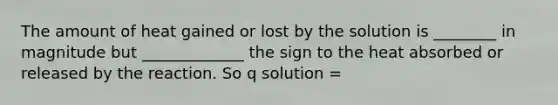 The amount of heat gained or lost by the solution is ________ in magnitude but _____________ the sign to the heat absorbed or released by the reaction. So q solution =