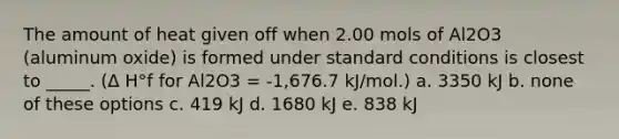 The amount of heat given off when 2.00 mols of Al2O3 (aluminum oxide) is formed under standard conditions is closest to _____. (Δ H°f for Al2O3 = -1,676.7 kJ/mol.) a. 3350 kJ b. none of these options c. 419 kJ d. 1680 kJ e. 838 kJ