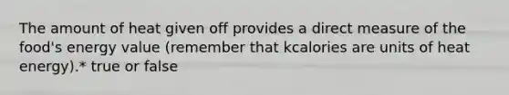 The amount of heat given off provides a direct measure of the food's energy value (remember that kcalories are units of heat energy).* true or false