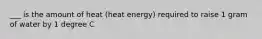 ___ is the amount of heat (heat energy) required to raise 1 gram of water by 1 degree C