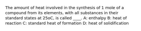 The amount of heat involved in the synthesis of 1 mole of a compound from its elements, with all substances in their standard states at 25oC, is called ____. A: enthalpy B: heat of reaction C: standard heat of formation D: heat of solidification