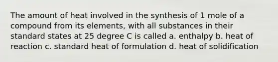 The amount of heat involved in the synthesis of 1 mole of a compound from its elements, with all substances in their standard states at 25 degree C is called a. enthalpy b. heat of reaction c. standard heat of formulation d. heat of solidification