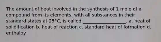 The amount of heat involved in the synthesis of 1 mole of a compound from its elements, with all substances in their standard states at 25°C, is called ___________________. a. heat of solidification b. heat of reaction c. standard heat of formation d. enthalpy