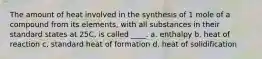 The amount of heat involved in the synthesis of 1 mole of a compound from its elements, with all substances in their standard states at 25C, is called ____. a. enthalpy b. heat of reaction c. standard heat of formation d. heat of solidification