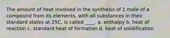 The amount of heat involved in the synthesis of 1 mole of a compound from its elements, with all substances in their standard states at 25C, is called ____. a. enthalpy b. heat of reaction c. standard heat of formation d. heat of solidification