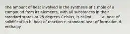 The amount of heat involved in the synthesis of 1 mole of a compound from its elements, with all substances in their standard states at 25 degrees Celsius, is called ____. a. heat of solidification b. heat of reaction c. standard heat of formation d. enthalpy