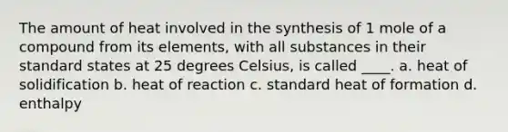 The amount of heat involved in the synthesis of 1 mole of a compound from its elements, with all substances in their standard states at 25 degrees Celsius, is called ____. a. heat of solidification b. heat of reaction c. standard heat of formation d. enthalpy