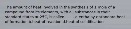 The amount of heat involved in the synthesis of 1 mole of a compound from its elements, with all substances in their standard states at 25C, is called ____. a.enthalpy c.standard heat of formation b.heat of reaction d.heat of solidification