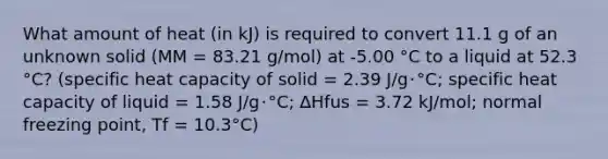 What amount of heat (in kJ) is required to convert 11.1 g of an unknown solid (MM = 83.21 g/mol) at -5.00 °C to a liquid at 52.3 °C? (specific heat capacity of solid = 2.39 J/g･°C; specific heat capacity of liquid = 1.58 J/g･°C; ∆Hfus = 3.72 kJ/mol; normal freezing point, Tf = 10.3°C)