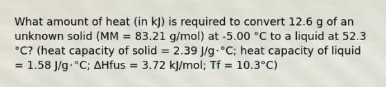 What amount of heat (in kJ) is required to convert 12.6 g of an unknown solid (MM = 83.21 g/mol) at -5.00 °C to a liquid at 52.3 °C? (heat capacity of solid = 2.39 J/g･°C; heat capacity of liquid = 1.58 J/g･°C; ∆Hfus = 3.72 kJ/mol; Tf = 10.3°C)