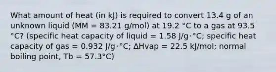 What amount of heat (in kJ) is required to convert 13.4 g of an unknown liquid (MM = 83.21 g/mol) at 19.2 °C to a gas at 93.5 °C? (specific heat capacity of liquid = 1.58 J/g･°C; specific heat capacity of gas = 0.932 J/g･°C; ∆Hvap = 22.5 kJ/mol; normal boiling point, Tb = 57.3°C)