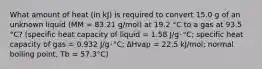 What amount of heat (in kJ) is required to convert 15.0 g of an unknown liquid (MM = 83.21 g/mol) at 19.2 °C to a gas at 93.5 °C? (specific heat capacity of liquid = 1.58 J/g･°C; specific heat capacity of gas = 0.932 J/g･°C; ∆Hvap = 22.5 kJ/mol; normal boiling point, Tb = 57.3°C)