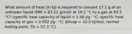 What amount of heat (in kJ) is required to convert 17.1 g of an unknown liquid (MM = 83.21 g/mol) at 19.2 °C to a gas at 93.5 °C? (specific heat capacity of liquid = 1.58 J/g･ °C; specific heat capacity of gas = 0.932 J/g･ °C; ∆Hvap = 22.5 kJ/mol; normal boiling point, Tb = 57.3 °C)