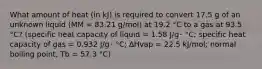 What amount of heat (in kJ) is required to convert 17.5 g of an unknown liquid (MM = 83.21 g/mol) at 19.2 °C to a gas at 93.5 °C? (specific heat capacity of liquid = 1.58 J/g･ °C; specific heat capacity of gas = 0.932 J/g･ °C; ∆Hvap = 22.5 kJ/mol; normal boiling point, Tb = 57.3 °C)