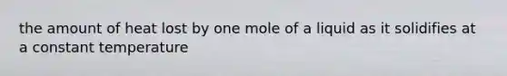 the amount of heat lost by one mole of a liquid as it solidifies at a constant temperature