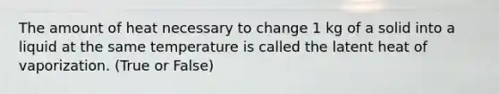 The amount of heat necessary to change 1 kg of a solid into a liquid at the same temperature is called the latent heat of vaporization. (True or False)