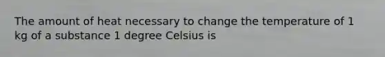 The amount of heat necessary to change the temperature of 1 kg of a substance 1 degree Celsius is