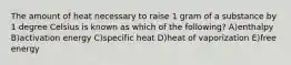 The amount of heat necessary to raise 1 gram of a substance by 1 degree Celsius is known as which of the following? A)enthalpy B)activation energy C)specific heat D)heat of vaporization E)free energy