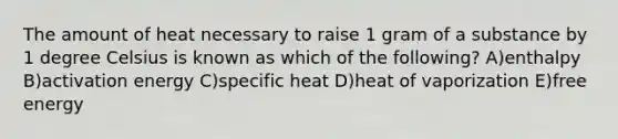 The amount of heat necessary to raise 1 gram of a substance by 1 degree Celsius is known as which of the following? A)enthalpy B)activation energy C)specific heat D)heat of vaporization E)free energy