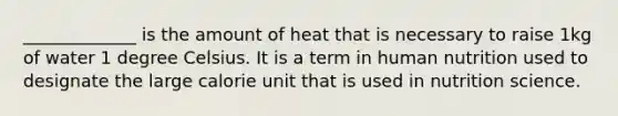 _____________ is the amount of heat that is necessary to raise 1kg of water 1 degree Celsius. It is a term in human nutrition used to designate the large calorie unit that is used in nutrition science.