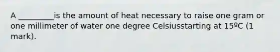 A _________is the amount of heat necessary to raise one gram or one millimeter of water one degree Celsiusstarting at 15ºC (1 mark).