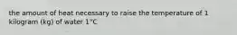 the amount of heat necessary to raise the temperature of 1 kilogram (kg) of water 1°C