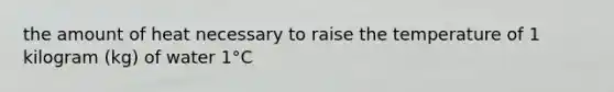 the amount of heat necessary to raise the temperature of 1 kilogram (kg) of water 1°C