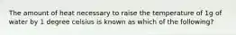 The amount of heat necessary to raise the temperature of 1g of water by 1 degree celsius is known as which of the following?