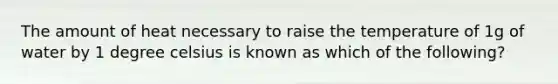 The amount of heat necessary to raise the temperature of 1g of water by 1 degree celsius is known as which of the following?