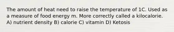 The amount of heat need to raise the temperature of 1C. Used as a measure of food energy m. More correctly called a kilocalorie. A) nutrient density B) calorie C) vitamin D) Ketosis