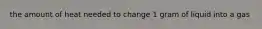 the amount of heat needed to change 1 gram of liquid into a gas