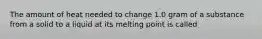 The amount of heat needed to change 1.0 gram of a substance from a solid to a liquid at its melting point is called