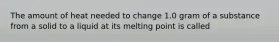 The amount of heat needed to change 1.0 gram of a substance from a solid to a liquid at its melting point is called