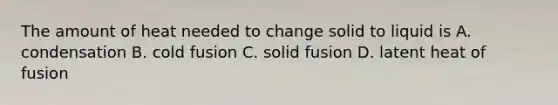 The amount of heat needed to change solid to liquid is A. condensation B. cold fusion C. solid fusion D. latent heat of fusion