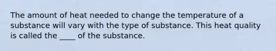 The amount of heat needed to change the temperature of a substance will vary with the type of substance. This heat quality is called the ____ of the substance.