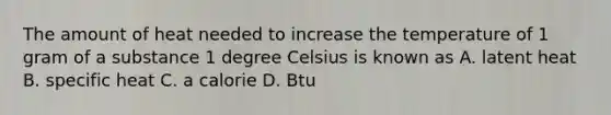 The amount of heat needed to increase the temperature of 1 gram of a substance 1 degree Celsius is known as A. latent heat B. specific heat C. a calorie D. Btu