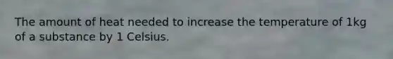 The amount of heat needed to increase the temperature of 1kg of a substance by 1 Celsius.