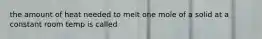 the amount of heat needed to melt one mole of a solid at a constant room temp is called