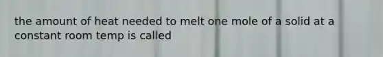 the amount of heat needed to melt one mole of a solid at a constant room temp is called