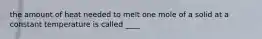 the amount of heat needed to melt one mole of a solid at a constant temperature is called ____