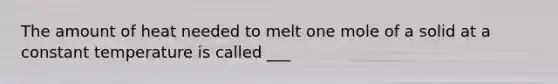 The amount of heat needed to melt one mole of a solid at a constant temperature is called ___