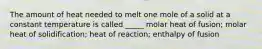 The amount of heat needed to melt one mole of a solid at a constant temperature is called _____ molar heat of fusion; molar heat of solidification; heat of reaction; enthalpy of fusion