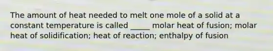 The amount of heat needed to melt one mole of a solid at a constant temperature is called _____ molar heat of fusion; molar heat of solidification; heat of reaction; enthalpy of fusion