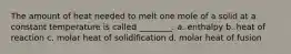 The amount of heat needed to melt one mole of a solid at a constant temperature is called ________. a. enthalpy b. heat of reaction c. molar heat of solidification d. molar heat of fusion