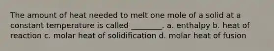 The amount of heat needed to melt one mole of a solid at a constant temperature is called ________. a. enthalpy b. heat of reaction c. molar heat of solidification d. molar heat of fusion