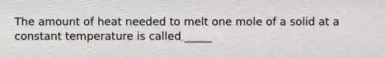 The amount of heat needed to melt one mole of a solid at a constant temperature is called _____