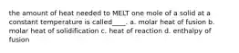 the amount of heat needed to MELT one mole of a solid at a constant temperature is called____. a. molar heat of fusion b. molar heat of solidification c. heat of reaction d. enthalpy of fusion